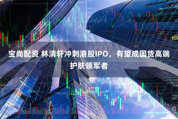 宝尚配资 林清轩冲刺港股IPO，有望成国货高端护肤领军者