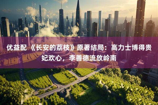 优益配 《长安的荔枝》原著结局：高力士博得贵妃欢心，李善德流放岭南